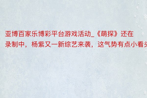 亚博百家乐博彩平台游戏活动_《萌探》还在录制中，杨紫又一新综艺来袭，这气势有点小看头