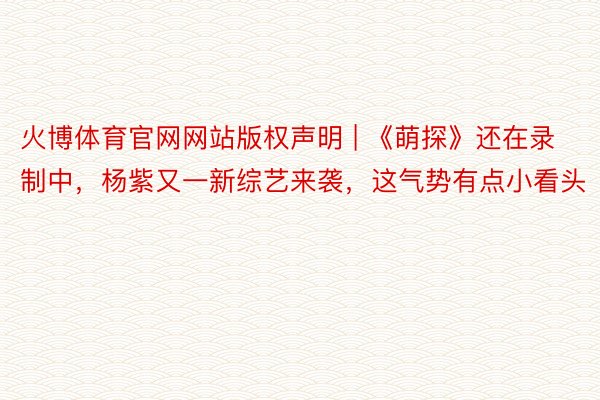 火博体育官网网站版权声明 | 《萌探》还在录制中，杨紫又一新综艺来袭，这气势有点小看头