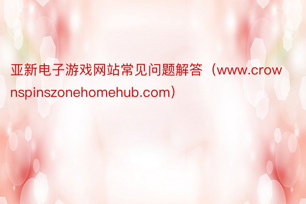 亚新电子游戏网站常见问题解答（www.crownspinszonehomehub.com）