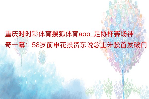 重庆时时彩体育搜狐体育app_足协杯赛场神奇一幕：58岁前申花投资东说念主朱骏首发破门