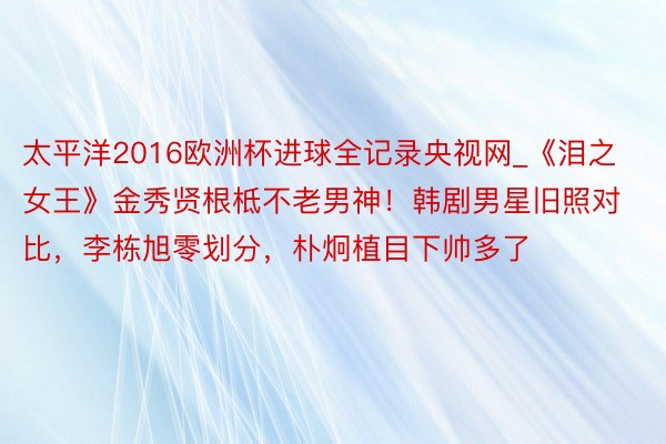 太平洋2016欧洲杯进球全记录央视网_《泪之女王》金秀贤根柢不老男神！韩剧男星旧照对比，李栋旭零划分，朴炯植目下帅多了