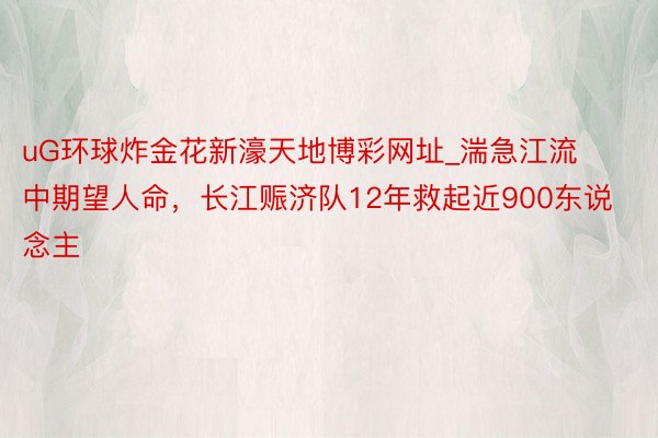 uG环球炸金花新濠天地博彩网址_湍急江流中期望人命，长江赈济队12年救起近900东说念主