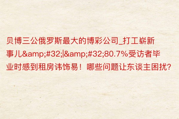 贝博三公俄罗斯最大的博彩公司_打工崭新事儿&#32;|&#32;80.7%受访者毕业时感到租房讳饰易！哪些问题让东谈主困扰？