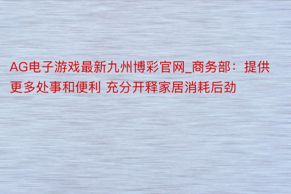 AG电子游戏最新九州博彩官网_商务部：提供更多处事和便利 充分开释家居消耗后劲