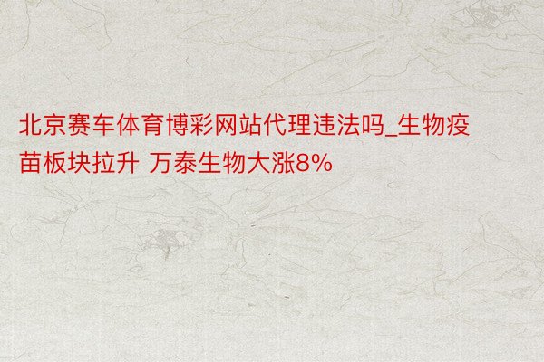 北京赛车体育博彩网站代理违法吗_生物疫苗板块拉升 万泰生物大涨8%