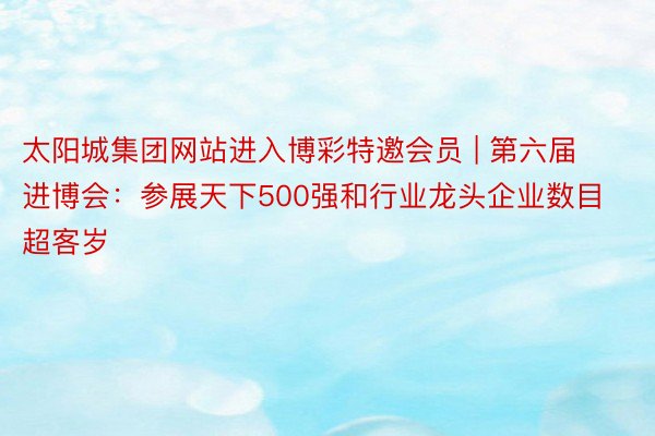 太阳城集团网站进入博彩特邀会员 | 第六届进博会：参展天下500强和行业龙头企业数目超客岁