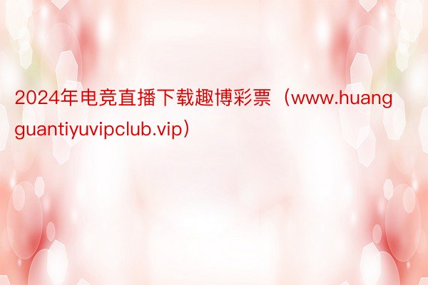 2024年电竞直播下载趣博彩票（www.huangguantiyuvipclub.vip）