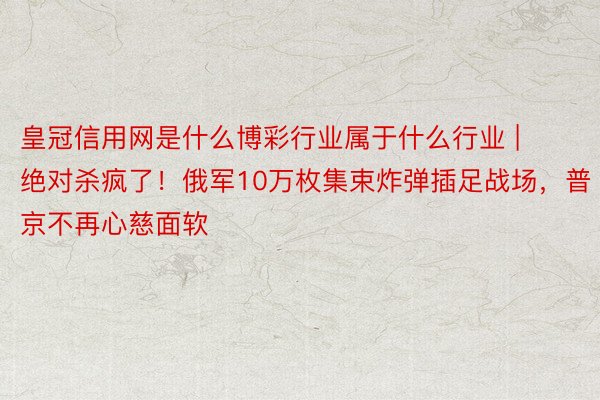 皇冠信用网是什么博彩行业属于什么行业 | 绝对杀疯了！俄军10万枚集束炸弹插足战场，普京不再心慈面软