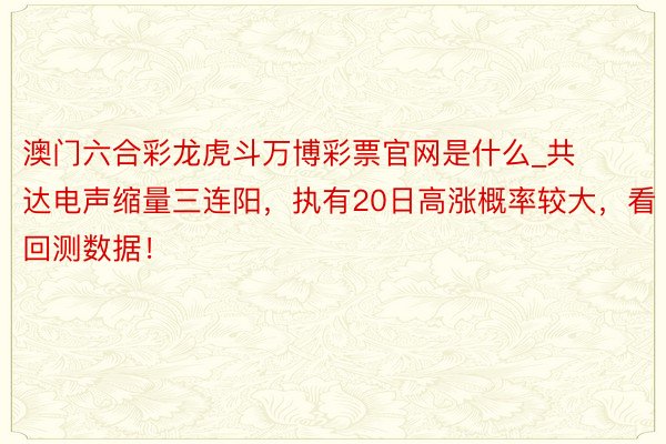 澳门六合彩龙虎斗万博彩票官网是什么_共达电声缩量三连阳，执有20日高涨概率较大，看回测数据！