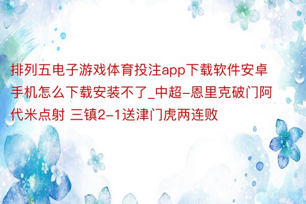 排列五电子游戏体育投注app下载软件安卓手机怎么下载安装不了_中超-恩里克破门阿代米点射 三镇2-1送津门虎两连败