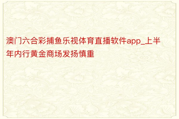 澳门六合彩捕鱼乐视体育直播软件app_上半年内行黄金商场发扬慎重