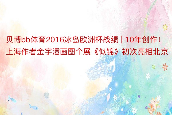 贝博bb体育2016冰岛欧洲杯战绩 | 10年创作！上海作者金宇澄画图个展《似锦》初次亮相北京