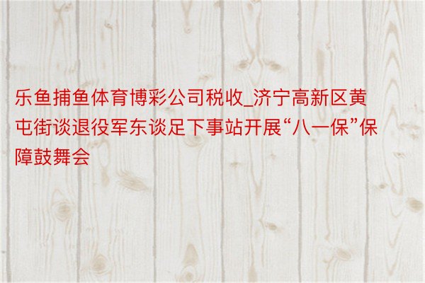 乐鱼捕鱼体育博彩公司税收_济宁高新区黄屯街谈退役军东谈足下事站开展“八一保”保障鼓舞会