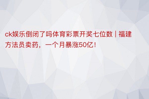 ck娱乐倒闭了吗体育彩票开奖七位数 | 福建方法员卖药，一个月暴涨50亿！