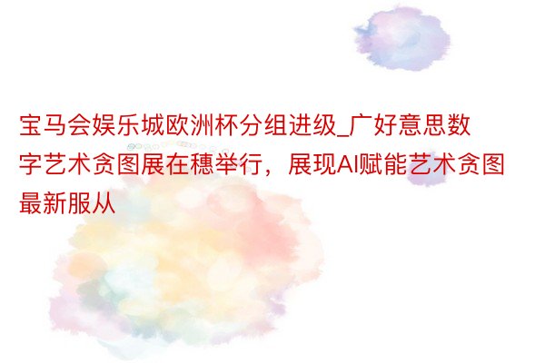 宝马会娱乐城欧洲杯分组进级_广好意思数字艺术贪图展在穗举行，展现AI赋能艺术贪图最新服从