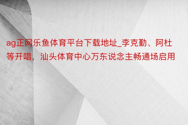 ag正网乐鱼体育平台下载地址_李克勤、阿杜等开唱，汕头体育中心万东说念主畅通场启用