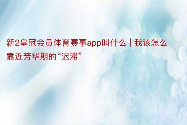 新2皇冠会员体育赛事app叫什么 | 我该怎么靠近芳华期的“迟滞”