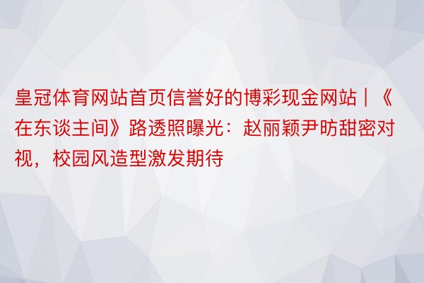 皇冠体育网站首页信誉好的博彩现金网站 | 《在东谈主间》路透照曝光：赵丽颖尹昉甜密对视，校园风造型激发期待