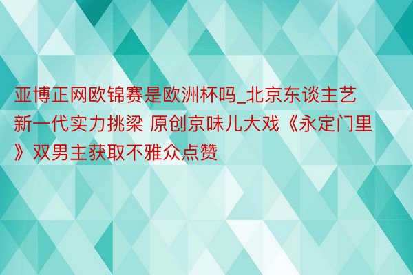 亚博正网欧锦赛是欧洲杯吗_北京东谈主艺新一代实力挑梁 原创京味儿大戏《永定门里》双男主获取不雅众点赞