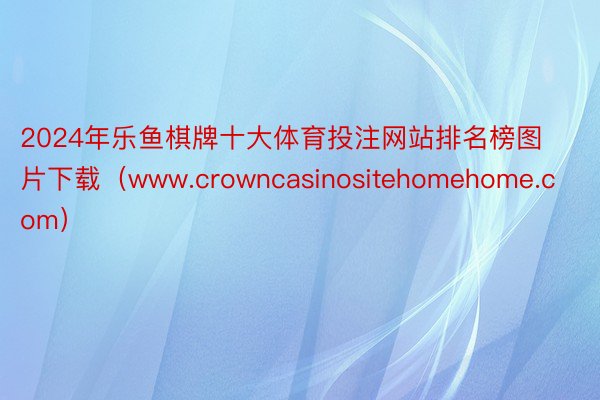 2024年乐鱼棋牌十大体育投注网站排名榜图片下载（www.crowncasinositehomehome.com）