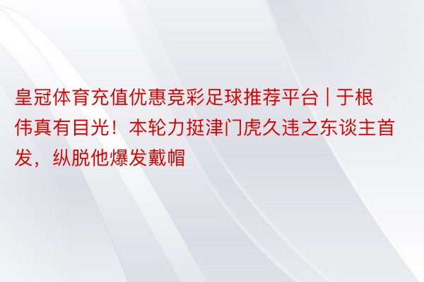 皇冠体育充值优惠竞彩足球推荐平台 | 于根伟真有目光！本轮力挺津门虎久违之东谈主首发，纵脱他爆发戴帽