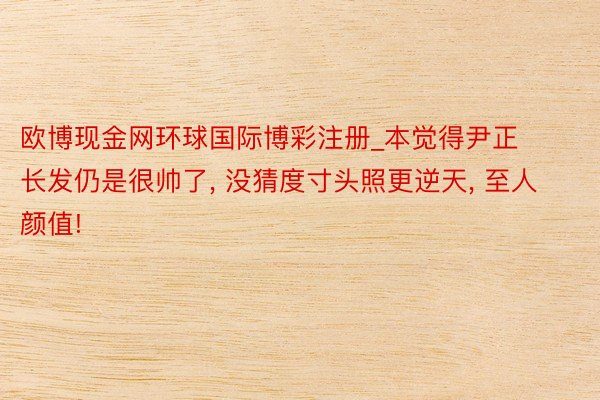 欧博现金网环球国际博彩注册_本觉得尹正长发仍是很帅了, 没猜度寸头照更逆天, 至人颜值!