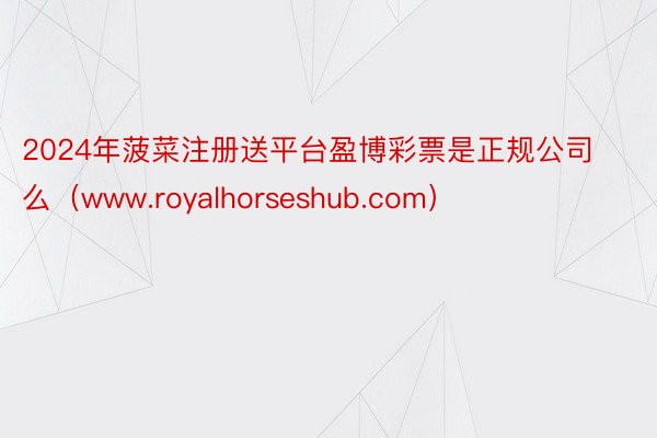 2024年菠菜注册送平台盈博彩票是正规公司么（www.royalhorseshub.com）