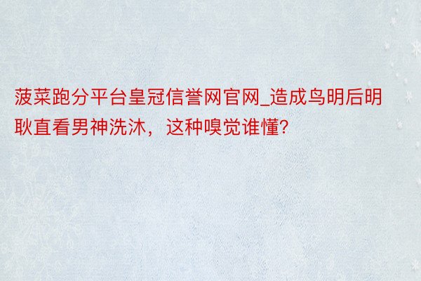 菠菜跑分平台皇冠信誉网官网_造成鸟明后明耿直看男神洗沐，这种嗅觉谁懂？