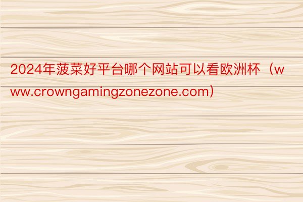 2024年菠菜好平台哪个网站可以看欧洲杯（www.crowngamingzonezone.com）