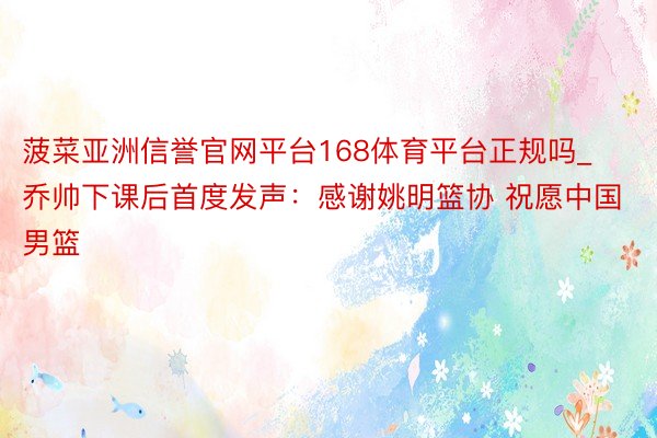 菠菜亚洲信誉官网平台168体育平台正规吗_乔帅下课后首度发声：感谢姚明篮协 祝愿中国男篮