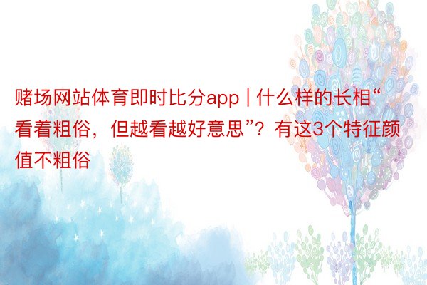 赌场网站体育即时比分app | 什么样的长相“看着粗俗，但越看越好意思”？有这3个特征颜值不粗俗