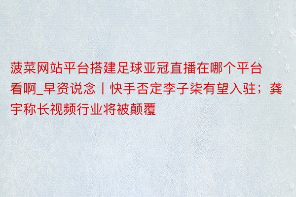 菠菜网站平台搭建足球亚冠直播在哪个平台看啊_早资说念丨快手否定李子柒有望入驻；龚宇称长视频行业将被颠覆