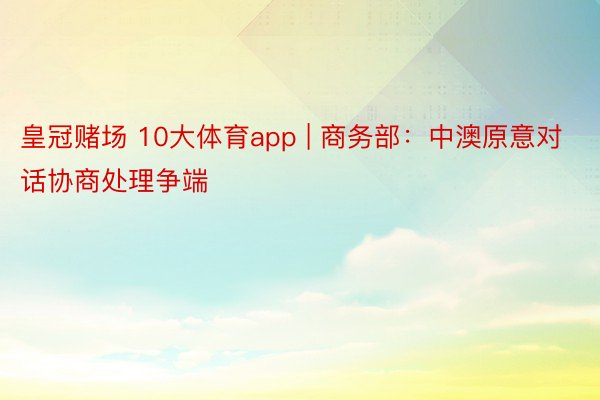 皇冠赌场 10大体育app | 商务部：中澳原意对话协商处理争端