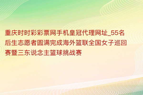 重庆时时彩彩票网手机皇冠代理网址_55名后生志愿者圆满完成海外篮联全国女子巡回赛暨三东说念主篮球挑战赛