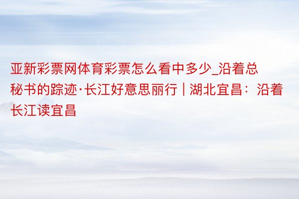 亚新彩票网体育彩票怎么看中多少_沿着总秘书的踪迹·长江好意思丽行 | 湖北宜昌：沿着长江读宜昌