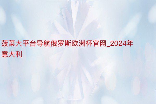 菠菜大平台导航俄罗斯欧洲杯官网_2024年意大利