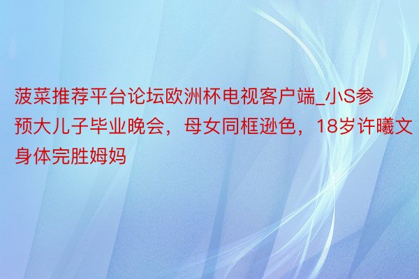 菠菜推荐平台论坛欧洲杯电视客户端_小S参预大儿子毕业晚会，母女同框逊色，18岁许曦文身体完胜姆妈