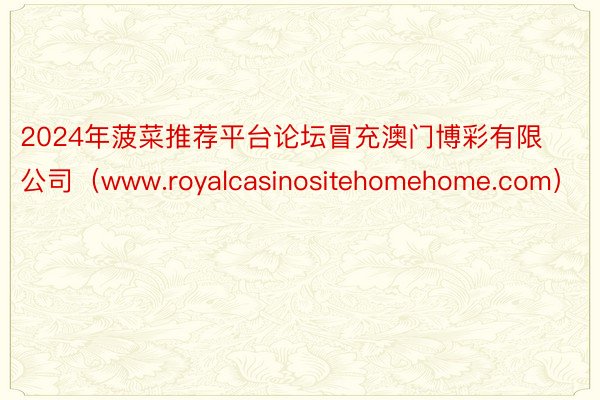 2024年菠菜推荐平台论坛冒充澳门博彩有限公司（www.royalcasinositehomehome.com）