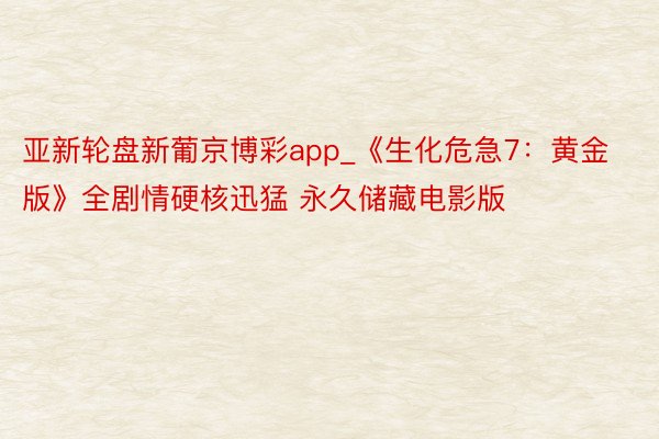 亚新轮盘新葡京博彩app_《生化危急7：黄金版》全剧情硬核迅猛 永久储藏电影版