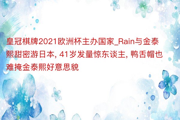 皇冠棋牌2021欧洲杯主办国家_Rain与金泰熙甜密游日本, 41岁发量惊东谈主, 鸭舌帽也难掩金泰熙好意思貌