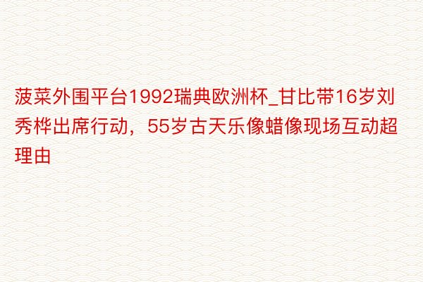 菠菜外围平台1992瑞典欧洲杯_甘比带16岁刘秀桦出席行动，55岁古天乐像蜡像现场互动超理由